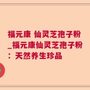 福元康 仙灵芝孢子粉_福元康仙灵芝孢子粉：天然养生珍品