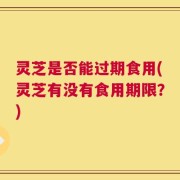 灵芝是否能过期食用(灵芝有没有食用期限？)