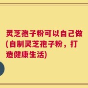灵芝孢子粉可以自己做(自制灵芝孢子粉，打造健康生活)