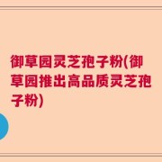御草园灵芝孢子粉(御草园推出高品质灵芝孢子粉)