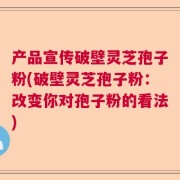 产品宣传破壁灵芝孢子粉(破壁灵芝孢子粉：改变你对孢子粉的看法)