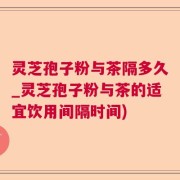 灵芝孢子粉与茶隔多久_灵芝孢子粉与茶的适宜饮用间隔时间)