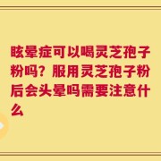 眩晕症可以喝灵芝孢子粉吗？服用灵芝孢子粉后会头晕吗需要注意什么