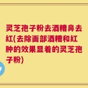 灵芝孢子粉去酒糟鼻去红(去除面部酒糟和红肿的效果显着的灵芝孢子粉)
