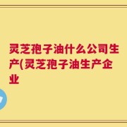 灵芝孢子油什么公司生产(灵芝孢子油生产企业