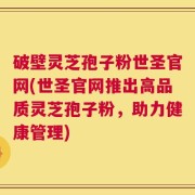 破壁灵芝孢子粉世圣官网(世圣官网推出高品质灵芝孢子粉，助力健康管理)