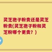 灵芝孢子粉贵还是灵芝粉贵(灵芝孢子粉和灵芝粉哪个更贵？)