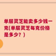 单层灵芝能卖多少钱一克(单层灵芝每克价格是多少？)