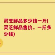 灵芝鲜品多少钱一斤(灵芝鲜品售价，一斤多少钱)