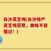 白沙灵芝鸡(白沙特产灵芝鸡获赞，美味不容错过！)