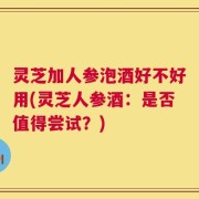 灵芝加人参泡酒好不好用(灵芝人参酒：是否值得尝试？)