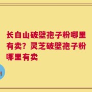 长白山破壁孢子粉哪里有卖？灵芝破壁孢子粉哪里有卖