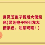 用灵芝孢子粉后大便紫色(灵芝孢子粉引发大便紫色，注意观察！)