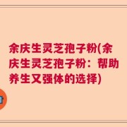 余庆生灵芝孢子粉(余庆生灵芝孢子粉：帮助养生又强体的选择)