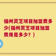 福州灵芝项目加盟费多少(福州灵芝项目加盟费用是多少？)