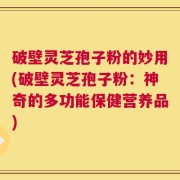破壁灵芝孢子粉的妙用(破壁灵芝孢子粉：神奇的多功能保健营养品)