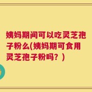 姨妈期间可以吃灵芝孢子粉么(姨妈期可食用灵芝孢子粉吗？)