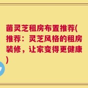 菌灵芝租房布置推荐(推荐：灵芝风格的租房装修，让家变得更健康)