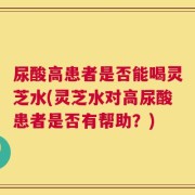 尿酸高患者是否能喝灵芝水(灵芝水对高尿酸患者是否有帮助？)