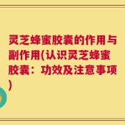 灵芝蜂蜜胶囊的作用与副作用(认识灵芝蜂蜜胶囊：功效及注意事项)