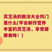 灵芝汤的做法大全窍门是什么(学会制作营养丰富的灵芝汤，享受健康美味！)