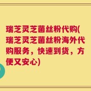 瑞芝灵芝菌丝粉代购(瑞芝灵芝菌丝粉海外代购服务，快速到货，方便又安心)