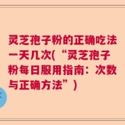 灵芝孢子粉的正确吃法一天几次(“灵芝孢子粉每日服用指南：次数与正确方法”)