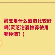 灵芝用什么酒泡比较好喝(灵芝泡酒推荐使用哪种酒？)
