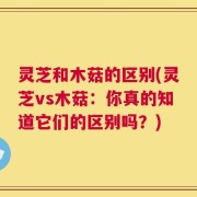 灵芝和木菇的区别(灵芝vs木菇：你真的知道它们的区别吗？)