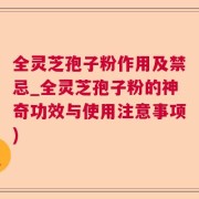 全灵芝孢子粉作用及禁忌_全灵芝孢子粉的神奇功效与使用注意事项)