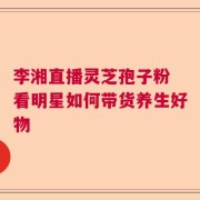 李湘直播灵芝孢子粉 看明星如何带货养生好物