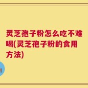 灵芝孢子粉怎么吃不难喝(灵芝孢子粉的食用方法)