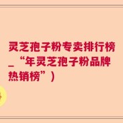 灵芝孢子粉专卖排行榜_“年灵芝孢子粉品牌热销榜”)