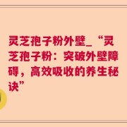 灵芝孢子粉外壁_“灵芝孢子粉:突破外壁障碍,高效吸收的养生秘诀”