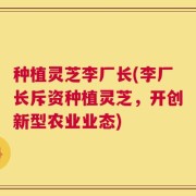 种植灵芝李厂长(李厂长斥资种植灵芝，开创新型农业业态)