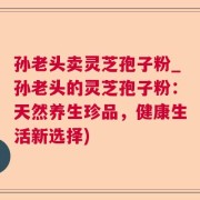 孙老头卖灵芝孢子粉_孙老头的灵芝孢子粉：天然养生珍品，健康生活新选择)