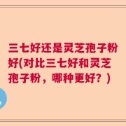 三七好还是灵芝孢子粉好(对比三七好和灵芝孢子粉，哪种更好？)