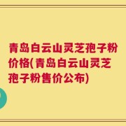 青岛白云山灵芝孢子粉价格(青岛白云山灵芝孢子粉售价公布)
