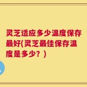 灵芝适应多少温度保存最好(灵芝最佳保存温度是多少？)