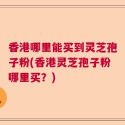 香港哪里能买到灵芝孢子粉(香港灵芝孢子粉哪里买？)