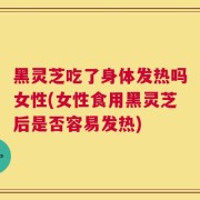 黑灵芝吃了身体发热吗女性(女性食用黑灵芝后是否容易发热)