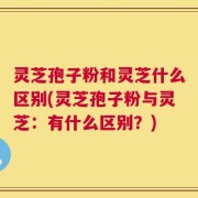 灵芝孢子粉和灵芝什么区别(灵芝孢子粉与灵芝：有什么区别？)