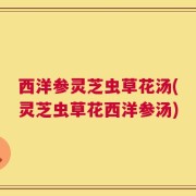 西洋参灵芝虫草花汤(灵芝虫草花西洋参汤)