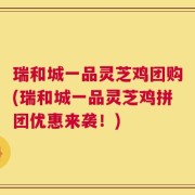 瑞和城一品灵芝鸡团购(瑞和城一品灵芝鸡拼团优惠来袭！)