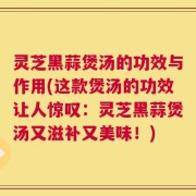 灵芝黑蒜煲汤的功效与作用(这款煲汤的功效让人惊叹：灵芝黑蒜煲汤又滋补又美味！)