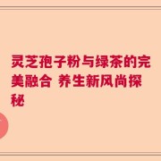 灵芝孢子粉与绿茶的完美融合 养生新风尚探秘