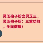 灵芝孢子粉含灵芝三_灵芝孢子粉：三重功效，全面健康)