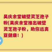 吴庆余堂破壁灵芝孢子粉(吴庆余堂推出破壁灵芝孢子粉，助你远离亚健康！)