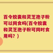 百令胶囊和灵芝孢子粉可以同食吗(百令胶囊和灵芝孢子粉可同时食用吗？)