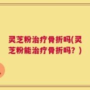 灵芝粉治疗骨折吗(灵芝粉能治疗骨折吗？)